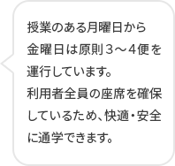 授業のある月曜日から 金曜日は原則３～４便を運行しています。 利用者全員の座席を確保しているため、快適・安全に通学できます。